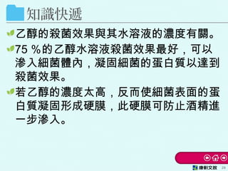 知識快遞
乙醇的殺菌效果與其水溶液的濃度有關。
75 ％的乙醇水溶液殺菌效果最好，可以
滲入細菌體內，凝固細菌的蛋白質以達到
殺菌效果。
若乙醇的濃度太高，反而使細菌表面的蛋
白質凝固形成硬膜，此硬膜可防止酒精進
一步滲入。
29
 