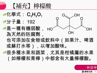化學式： C6H8O7
分子量： 192
是一種有機弱酸，
為天然的防腐劑，
也可添加在食物或飲料中（如果汁、啤酒
或蘇打水等），以增加酸味。
很多種水果和蔬菜，尤其是柑橘屬的水果
（如檸檬和青檸）中都含有大量檸檬酸。
【補充】檸檬酸
35
 