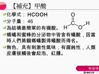 化學式： HCOOH
分子量： 46
為結構最簡單的有機酸。
螞蟻和蜜蜂的分泌物中皆含有蟻酸，因當
時人們蒸餾螞蟻製得蟻酸而得名。
無色、具有刺激性氣味，有腐蝕性，人類
皮膚接觸後會起泡、紅腫。
【補充】甲酸
37
 
