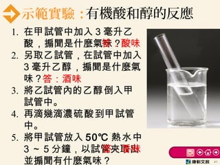 示範實驗：有機酸和醇的反應
1. 在甲試管中加入 3 毫升乙
酸，搧聞是什麼氣味？
2. 另取乙試管，在試管中加入
3 毫升乙醇，搧聞是什麼氣
味？
3. 將乙試管內的乙醇倒入甲
試管中。
4. 再滴幾滴濃硫酸到甲試管
中。
5. 將甲試管放入 50℃ 熱水中
3 ～ 5 分鐘，以試管夾取出
並搧聞有什麼氣味？ 41
答：酸味
答：酒味
答：香味
 