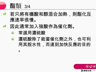 若只將有機酸和醇混合加熱，則酯化反
應速率很慢。
因此通常加入強酸作為催化劑。
常選用濃硫酸
濃硫酸除了能當催化劑之外，也可利
用其脫水性，而達到加快反應的目的
。
類酯 3/4
43
 
