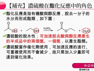酯化反應是指有機酸與醇反應，脫去一分子的
水分而形成酯類，如下圖：
濃硫酸的脫水性：可加速脫去酸與醇反應產生
的半成品中的兩個氫、一個氧，以產生酯類。
濃硫酸當作催化劑使用，可加速反應的進行、
可重複使用而不會減少，故只需加入少量即可
達到催化效果。
【補充】濃硫酸在 化反應中的角色酯
44
 