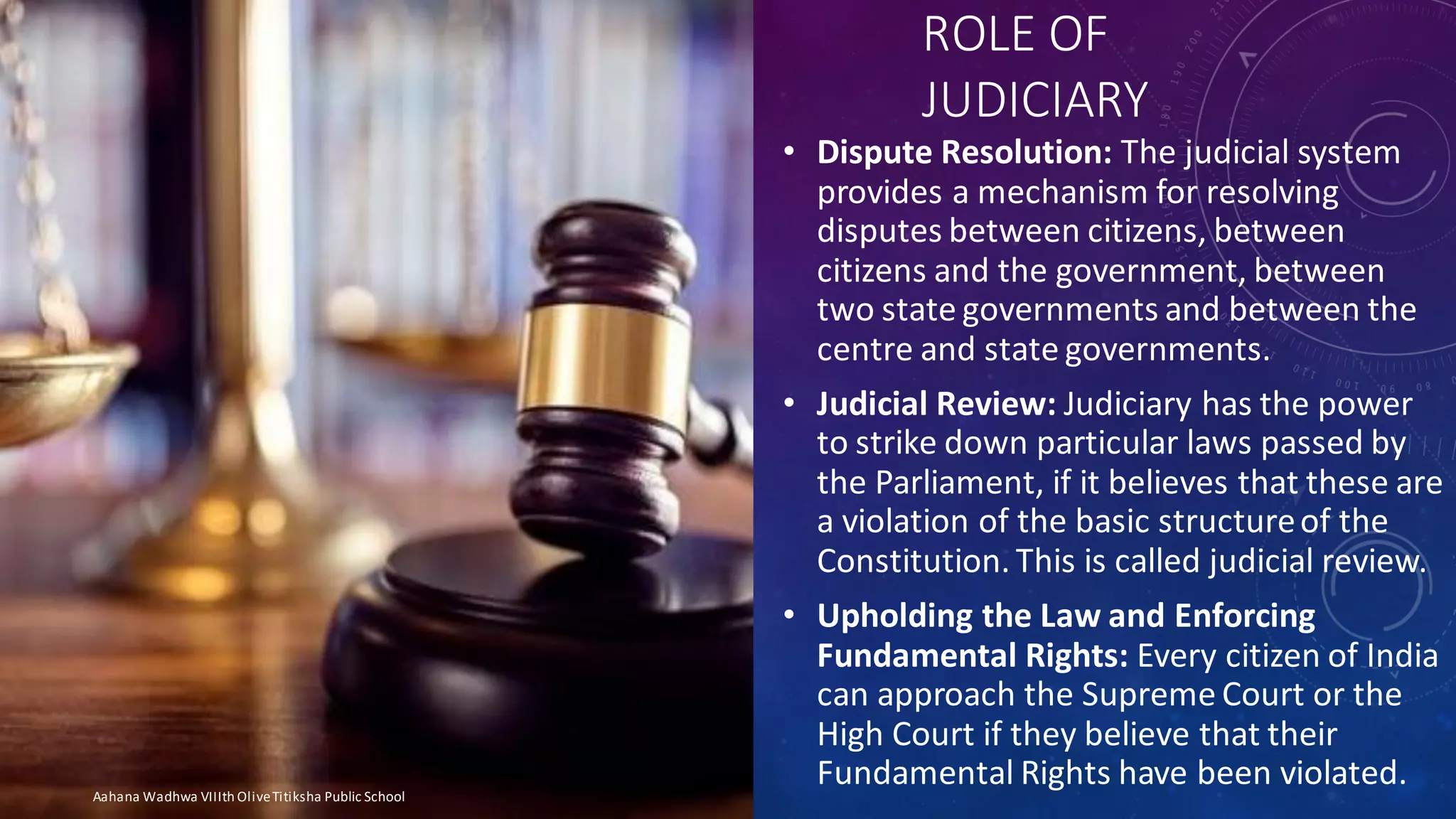ROLE OF
JUDICIARY
• Dispute Resolution: The judicial system
provides a mechanism for resolving
disputes between citizens, between
citizens and the government, between
two state governments and between the
centre and state governments.
• Judicial Review: Judiciary has the power
to strike down particular laws passed by
the Parliament, if it believes that these are
a violation of the basic structureof the
Constitution. This is called judicial review.
• Upholding the Law and Enforcing
Fundamental Rights: Every citizen of India
can approach the Supreme Court or the
High Court if they believe that their
Fundamental Rights have been violated.Aahana Wadhwa VIIIth OliveTitiksha Public School
 