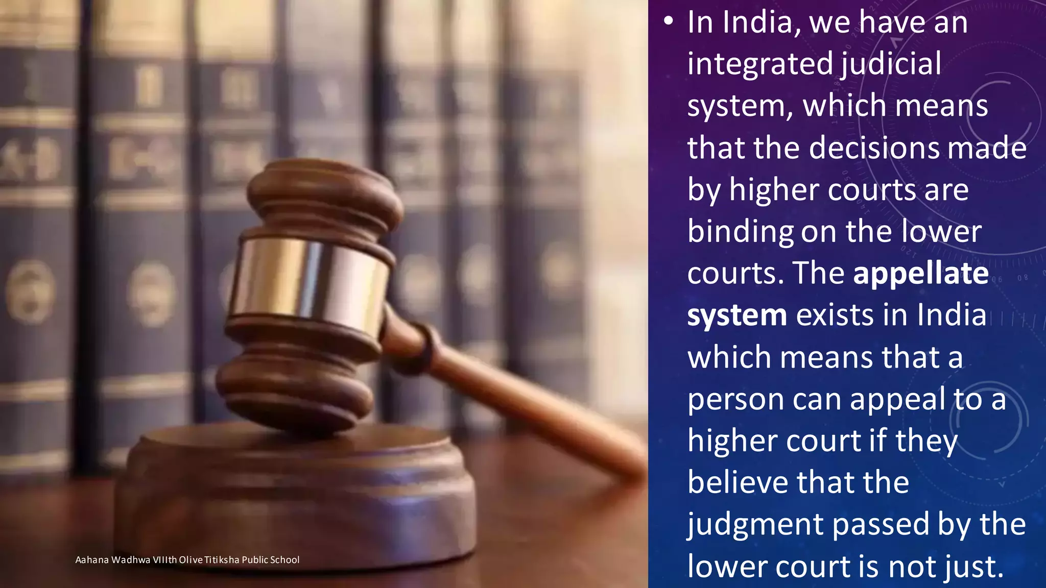 • In India, we have an
integrated judicial
system, which means
that the decisions made
by higher courts are
binding on the lower
courts. The appellate
system exists in India
which means that a
person can appeal to a
higher court if they
believe that the
judgment passed by the
lower court is not just.Aahana Wadhwa VIIIth OliveTitiksha Public School
 