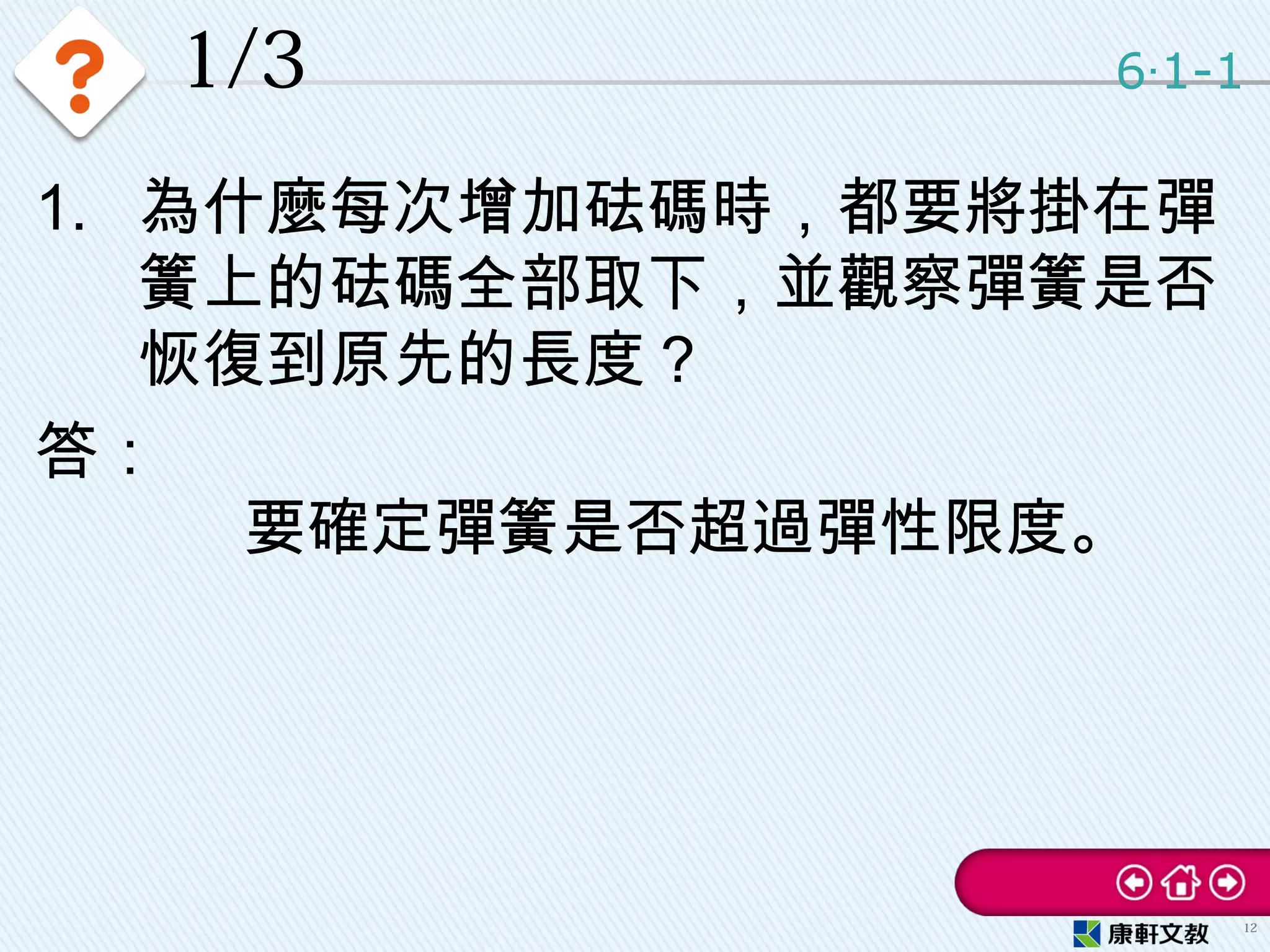 1/3
1. 為什麼每次增加砝碼時，都要將掛在彈
簧上的砝碼全部取下，並觀察彈簧是否
恢復到原先的長度？
答：
要確定彈簧是否超過彈性限度。
6 1-1‧
12
 