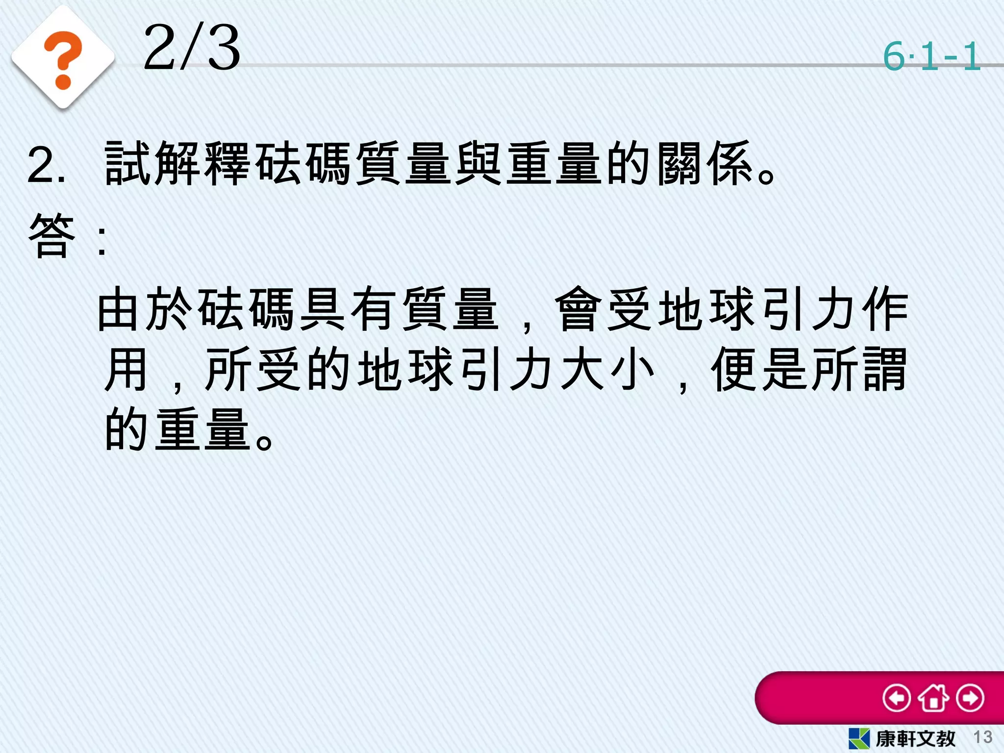 2/3 6 1-1‧
13
2. 試解釋砝碼質量與重量的關係。
答：
　 由於砝碼具有質量，會受地球引力作
用，所受的地球引力大小，便是所謂
的重量。
 