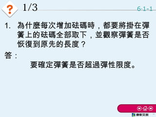 1/3
1. 為什麼每次增加砝碼時，都要將掛在彈
簧上的砝碼全部取下，並觀察彈簧是否
恢復到原先的長度？
答：
要確定彈簧是否超過彈性限度。
6 1-1‧
12
 
