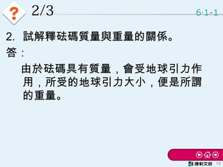 2/3 6 1-1‧
13
2. 試解釋砝碼質量與重量的關係。
答：
　 由於砝碼具有質量，會受地球引力作
用，所受的地球引力大小，便是所謂
的重量。
 