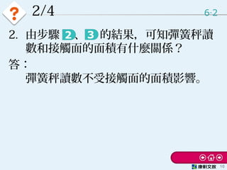 2/4 6 2‧
10
2. 由步驟 　、　 的結果，可知彈簧秤讀
數和接觸面的面積有什麼關係？
答：
彈簧秤讀數不受接觸面的面積影響。
 