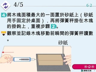 4/5 6 2‧
7
• 將木塊面積最大的一面置於砂紙上（砂紙
用手固定於桌面），再將彈簧秤掛在木塊
的掛鉤上，重複步驟 　。
• 觀察並記錄木塊移動前瞬間的彈簧秤讀數
。
砂紙
 