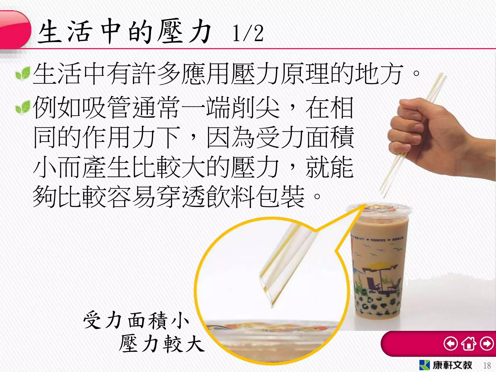 生活中有許多應用壓力原理的地方。
例如吸管通常一端削尖，在相
同的作用力下，因為受力面積
小而產生比較大的壓力，就能
夠比較容易穿透飲料包裝。
生活中的壓力 1/2
18
壓力較大
受力面積小
 