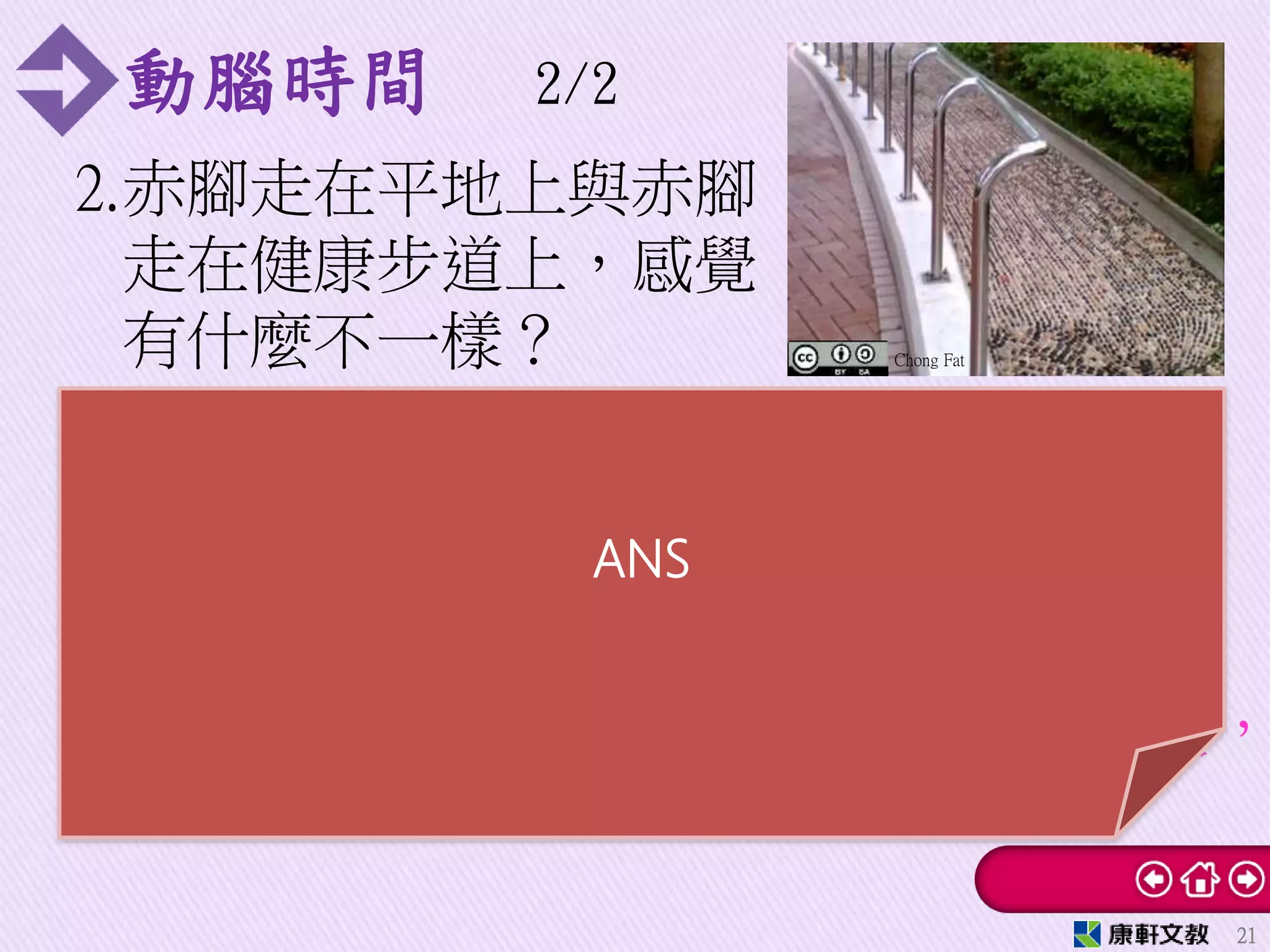 動腦時間 2/2
2.赤腳走在平地上與赤腳
走在健康步道上，感覺
有什麼不一樣？
21
Chong Fat
解：人的重量固定，赤腳走在平地時，
受力面積為整個腳底面積，所造成的壓
力較小。若是赤腳走在健康步道上，受
力面積為突起石塊與腳底的接觸面積，
比整個腳底面積小，所造成的壓力較大，
因此腳底感覺比較痛。
ANS
 