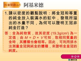 阿基米德
1.請以密度的觀點說明：將金冠和等重
的純金放入裝滿水的缸中，發現所溢
出的水量不同，為何可以證明王冠非
純金打造？
答：金為純物質，故其密度 (19.3g/cm2
) 為一
定值；由 M ＝Ｄ × Ｖ可知，取相同質量的
金時，其體積也會相等。因此，可利用排水
法測量金冠與純金的體積，來證明金皇冠的
純度。
11
 
