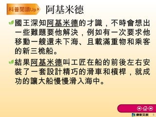 國王深知阿基米德的才識，不時會想出
一些難題要他解決，例如有一次要求他
移動一艘還未下海、且載滿重物和乘客
的新三桅船。
結果阿基米德叫工匠在船的前後左右安
裝了一套設計精巧的滑車和槓桿，就成
功的讓大船慢慢滑入海中。
阿基米德
5
 