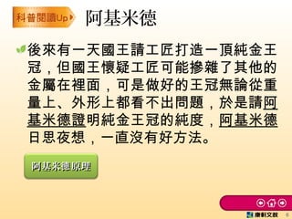 後來有一天國王請工匠打造一頂純金王
冠，但國王懷疑工匠可能摻雜了其他的
金屬在裡面，可是做好的王冠無論從重
量上、外形上都看不出問題，於是請阿
基米德證明純金王冠的純度，阿基米德
日思夜想，一直沒有好方法。
阿基米德
6
阿基米 原理德阿基米 原理德
 