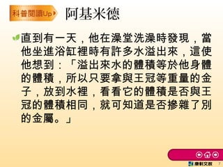 直到有一天，他在澡堂洗澡時發現，當
他坐進浴缸裡時有許多水溢出來，這使
他想到：「溢出來水的體積等於他身體
的體積，所以只要拿與王冠等重量的金
子，放到水裡，看看它的體積是否與王
冠的體積相同，就可知道是否摻雜了別
的金屬。」
阿基米德
7
 