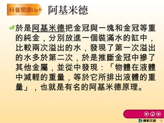 於是阿基米德把金冠與一塊和金冠等重
的純金，分別放進一個裝滿水的缸中，
比較兩次溢出的水，發現了第一次溢出
的水多於第二次，於是推斷金冠中摻了
其他金屬，並從中發現：「物體在液體
中減輕的重量，等於它所排出液體的重
量」，也就是有名的阿基米德原理。
阿基米德
8
 
