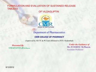 FORMULATION AND EVALUATION OF SUSTAINED RELEASE
TABLETS
OF VILDAGLIPTIN
Under the Guidance of
Mr. P.VISHNU M.Pharm.
Assistant Professor
Presented By
CHAITANYA.B B.Pharm.
Department of Pharmaceutics
CMR COLLEGE OF PHARMACY
(Approved by AICTE & PCI and affiliated to JNTU Hyderabad)
6/12/2012
 