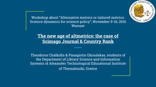 Workshop about “Alternative metrics or tailored metrics:
Science dynamics for science policy”, November 9-10, 2016
Warsaw
The new age of altmetrics: the case of
Scimago Journal & Country Rank
Theodoros Chalkidis & Panagiotis Gkioulekas, students of
the Department of Library Science and Information
Systems of Alexander Technological Educational Institute
of Thessaloniki, Greece
 
