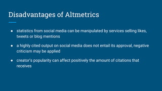 Disadvantages of Altmetrics
● statistics from social media can be manipulated by services selling likes,
tweets or blog mentions
● a highly cited output on social media does not entail its approval, negative
criticism may be applied
● creator’s popularity can affect positively the amount of citations that
receives
 