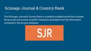 Scimago Journal & Country Rank
The SCImago Journal & Country Rank is a publicly available portal that includes
the journals and country scientific indicators developed from the information
contained in the Scopus database.
 