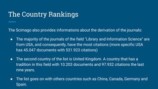 The Country Rankings
The Scimago also provides informations about the derivation of the journals:
● The majority of the journals of the field "Library and Information Science" are
from USA, and consequently, have the most citations (more specific USA
has 45.047 documents with 531.923 citations)
● The second country of the list is United Kingdom. A country that has a
tradition in this field with 10.203 documents and 97.932 citations the last
nine years.
● The list goes on with others countries such as China, Canada, Germany and
Spain.
 