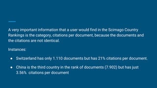 A very important information that a user would find in the Scimago Country
Rankings is the category, citations per document, because the documents and
the citations are not identical.
Instances:
● Switzerland has only 1.110 documents but has 21% citations per document.
● China is the third country in the rank of documents (7.902) but has just
3.56% citations per document
 