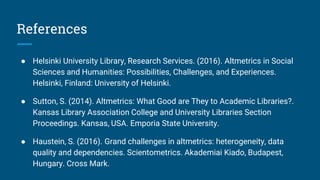 References
● Helsinki University Library, Research Services. (2016). Altmetrics in Social
Sciences and Humanities: Possibilities, Challenges, and Experiences.
Helsinki, Finland: University of Helsinki.
● Sutton, S. (2014). Altmetrics: What Good are They to Academic Libraries?.
Kansas Library Association College and University Libraries Section
Proceedings. Kansas, USA. Emporia State University.
● Haustein, S. (2016). Grand challenges in altmetrics: heterogeneity, data
quality and dependencies. Scientometrics. Akademiai Kiado, Budapest,
Hungary. Cross Mark.
 