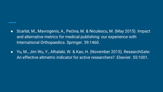 ● Scarlat, M., Mavrogenis, A., Pećina, M. & Niculescu, M. (May 2015). Impact
and alternative metrics for medical publishing: our experience with
International Orthopaedics. Springer. 39:1460.
● Yu, M., Jim Wu, Y., Alhalabi, W. & Kao, H. (November 2015). ResearchGate:
An effective altmetric indicator for active researchers?. Elsevier. 55:1001.
 