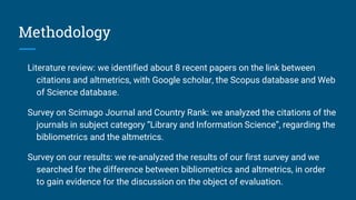 Methodology
Literature review: we identified about 8 recent papers on the link between
citations and altmetrics, with Google scholar, the Scopus database and Web
of Science database.
Survey on Scimago Journal and Country Rank: we analyzed the citations of the
journals in subject category “Library and Information Science”, regarding the
bibliometrics and the altmetrics.
Survey on our results: we re-analyzed the results of our first survey and we
searched for the difference between bibliometrics and altmetrics, in order
to gain evidence for the discussion on the object of evaluation.
 