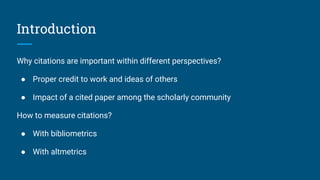 Introduction
Why citations are important within different perspectives?
● Proper credit to work and ideas of others
● Impact of a cited paper among the scholarly community
How to measure citations?
● With bibliometrics
● With altmetrics
 