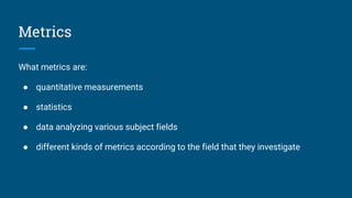 Metrics
What metrics are:
● quantitative measurements
● statistics
● data analyzing various subject fields
● different kinds of metrics according to the field that they investigate
 