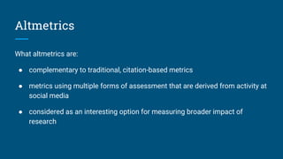 Altmetrics
What altmetrics are:
● complementary to traditional, citation-based metrics
● metrics using multiple forms of assessment that are derived from activity at
social media
● considered as an interesting option for measuring broader impact of
research
 