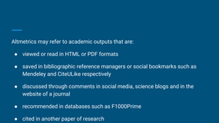Altmetrics may refer to academic outputs that are:
● viewed or read in HTML or PDF formats
● saved in bibliographic reference managers or social bookmarks such as
Mendeley and CiteULike respectively
● discussed through comments in social media, science blogs and in the
website of a journal
● recommended in databases such as F1000Prime
● cited in another paper of research
 