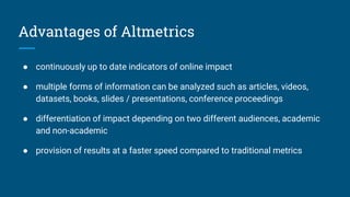 Advantages of Altmetrics
● continuously up to date indicators of online impact
● multiple forms of information can be analyzed such as articles, videos,
datasets, books, slides / presentations, conference proceedings
● differentiation of impact depending on two different audiences, academic
and non-academic
● provision of results at a faster speed compared to traditional metrics
 