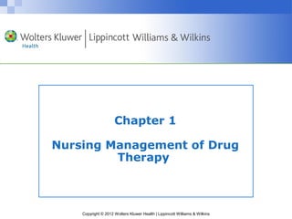 Chapter 1 
Nursing Management of Drug 
Therapy 
Copyright © 2012 Wolters Kluwer Health | Lippincott Williams & Wilkins 
 