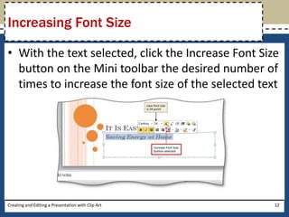 Increasing Font Size

• With the text selected, click the Increase Font Size
  button on the Mini toolbar the desired number of
  times to increase the font size of the selected text




Creating and Editing a Presentation with Clip Art    12
 