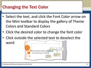 Changing the Text Color

• Select the text, and click the Font Color arrow on
  the Mini toolbar to display the gallery of Theme
  Colors and Standard Colors
• Click the desired color to change the font color
• Click outside the selected text to deselect the
  word




Creating and Editing a Presentation with Clip Art      14
 