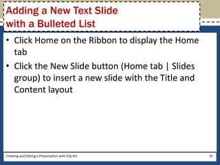Adding a New Text Slide
with a Bulleted List
• Click Home on the Ribbon to display the Home
  tab
• Click the New Slide button (Home tab | Slides
  group) to insert a new slide with the Title and
  Content layout




Creating and Editing a Presentation with Clip Art   15
 