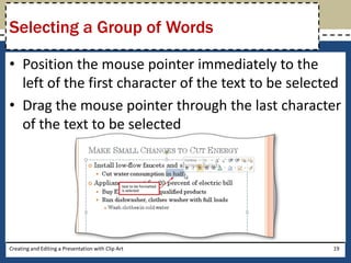Selecting a Group of Words

• Position the mouse pointer immediately to the
  left of the first character of the text to be selected
• Drag the mouse pointer through the last character
  of the text to be selected




Creating and Editing a Presentation with Clip Art     19
 
