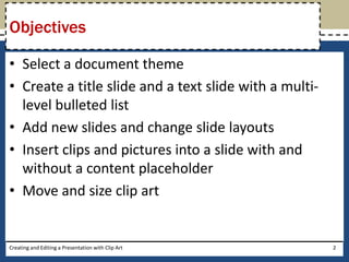 Objectives

• Select a document theme
• Create a title slide and a text slide with a multi-
  level bulleted list
• Add new slides and change slide layouts
• Insert clips and pictures into a slide with and
  without a content placeholder
• Move and size clip art


Creating and Editing a Presentation with Clip Art       2
 