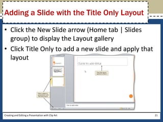 Adding a Slide with the Title Only Layout

• Click the New Slide arrow (Home tab | Slides
  group) to display the Layout gallery
• Click Title Only to add a new slide and apply that
  layout




Creating and Editing a Presentation with Clip Art      21
 