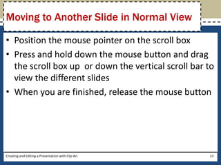 Moving to Another Slide in Normal View

• Position the mouse pointer on the scroll box
• Press and hold down the mouse button and drag
  the scroll box up or down the vertical scroll bar to
  view the different slides
• When you are finished, release the mouse button




Creating and Editing a Presentation with Clip Art   23
 