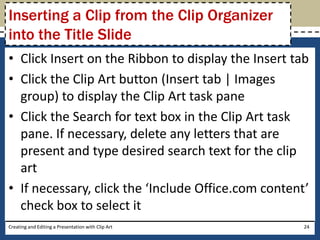Inserting a Clip from the Clip Organizer
into the Title Slide
• Click Insert on the Ribbon to display the Insert tab
• Click the Clip Art button (Insert tab | Images
  group) to display the Clip Art task pane
• Click the Search for text box in the Clip Art task
  pane. If necessary, delete any letters that are
  present and type desired search text for the clip
  art
• If necessary, click the ‘Include Office.com content’
  check box to select it
Creating and Editing a Presentation with Clip Art    24
 