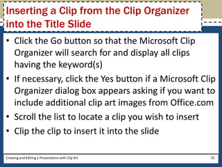 Inserting a Clip from the Clip Organizer
into the Title Slide
• Click the Go button so that the Microsoft Clip
  Organizer will search for and display all clips
  having the keyword(s)
• If necessary, click the Yes button if a Microsoft Clip
  Organizer dialog box appears asking if you want to
  include additional clip art images from Office.com
• Scroll the list to locate a clip you wish to insert
• Clip the clip to insert it into the slide

Creating and Editing a Presentation with Clip Art     25
 