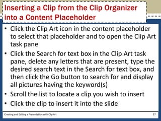Inserting a Clip from the Clip Organizer
into a Content Placeholder
• Click the Clip Art icon in the content placeholder
  to select that placeholder and to open the Clip Art
  task pane
• Click the Search for text box in the Clip Art task
  pane, delete any letters that are present, type the
  desired search text in the Search for text box, and
  then click the Go button to search for and display
  all pictures having the keyword(s)
• Scroll the list to locate a clip you wish to insert
• Click the clip to insert it into the slide
Creating and Editing a Presentation with Clip Art   27
 