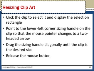 Resizing Clip Art

• Click the clip to select it and display the selection
  rectangle
• Point to the lower-left corner sizing handle on the
  clip so that the mouse pointer changes to a two-
  headed arrow
• Drag the sizing handle diagonally until the clip is
  the desired size
• Release the mouse button

Creating and Editing a Presentation with Clip Art     29
 