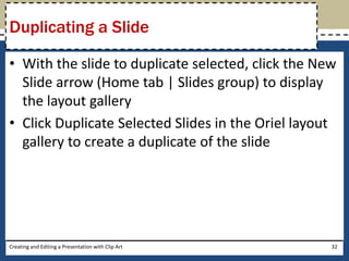 Duplicating a Slide

• With the slide to duplicate selected, click the New
  Slide arrow (Home tab | Slides group) to display
  the layout gallery
• Click Duplicate Selected Slides in the Oriel layout
  gallery to create a duplicate of the slide




Creating and Editing a Presentation with Clip Art   32
 