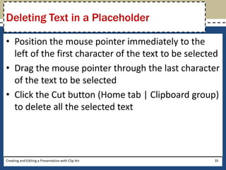Deleting Text in a Placeholder

• Position the mouse pointer immediately to the
  left of the first character of the text to be selected
• Drag the mouse pointer through the last character
  of the text to be selected
• Click the Cut button (Home tab | Clipboard group)
  to delete all the selected text




Creating and Editing a Presentation with Clip Art     35
 