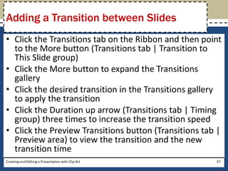 Adding a Transition between Slides
• Click the Transitions tab on the Ribbon and then point
  to the More button (Transitions tab | Transition to
  This Slide group)
• Click the More button to expand the Transitions
  gallery
• Click the desired transition in the Transitions gallery
  to apply the transition
• Click the Duration up arrow (Transitions tab | Timing
  group) three times to increase the transition speed
• Click the Preview Transitions button (Transitions tab |
  Preview area) to view the transition and the new
  transition time
Creating and Editing a Presentation with Clip Art      37
 